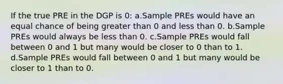 If the true PRE in the DGP is 0: a.Sample PREs would have an equal chance of being greater than 0 and less than 0. b.Sample PREs would always be less than 0. c.Sample PREs would fall between 0 and 1 but many would be closer to 0 than to 1. d.Sample PREs would fall between 0 and 1 but many would be closer to 1 than to 0.