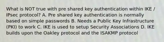 What is NOT true with pre shared key authentication within IKE / IPsec protocol? A. Pre shared key authentication is normally based on simple passwords B. Needs a Public Key Infrastructure (PKI) to work C. IKE is used to setup Security Associations D. IKE builds upon the Oakley protocol and the ISAKMP protocol