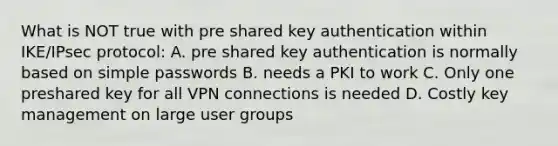 What is NOT true with pre shared key authentication within IKE/IPsec protocol: A. pre shared key authentication is normally based on simple passwords B. needs a PKI to work C. Only one preshared key for all VPN connections is needed D. Costly key management on large user groups