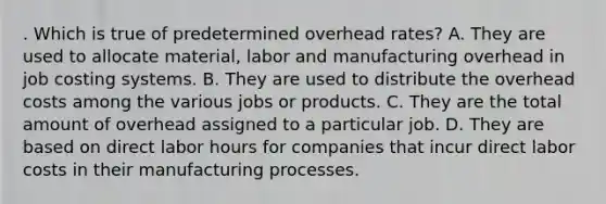 . Which is true of predetermined overhead rates? A. They are used to allocate material, labor and manufacturing overhead in job costing systems. B. They are used to distribute the overhead costs among the various jobs or products. C. They are the total amount of overhead assigned to a particular job. D. They are based on direct labor hours for companies that incur direct labor costs in their manufacturing processes.