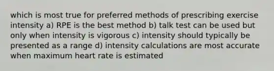 which is most true for preferred methods of prescribing exercise intensity a) RPE is the best method b) talk test can be used but only when intensity is vigorous c) intensity should typically be presented as a range d) intensity calculations are most accurate when maximum heart rate is estimated