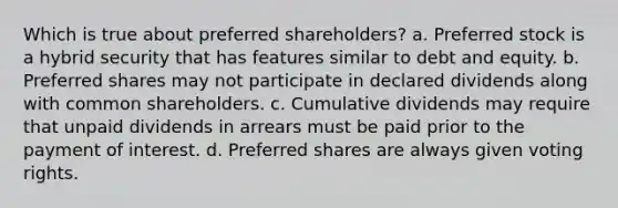 Which is true about preferred shareholders? a. Preferred stock is a hybrid security that has features similar to debt and equity. b. Preferred shares may not participate in declared dividends along with common shareholders. c. Cumulative dividends may require that unpaid dividends in arrears must be paid prior to the payment of interest. d. Preferred shares are always given voting rights.