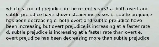 which is true of prejudice in the recent years? a. both overt and subtle prejudice have shown steady increases b. subtle prejudice has been decreasing c. both overt and subtle prejudice have been increasing but overt prejudice is increasing at a faster rate d. subtle prejudice is increasing at a faster rate than overt e. overt prejudice has been decreasing more than subtle prejudice