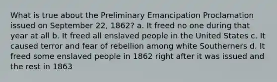 What is true about the Preliminary Emancipation Proclamation issued on September 22, 1862? a. It freed no one during that year at all b. It freed all enslaved people in the United States c. It caused terror and fear of rebellion among white Southerners d. It freed some enslaved people in 1862 right after it was issued and the rest in 1863