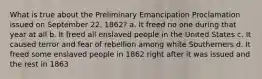 What is true about the Preliminary Emancipation Proclamation issued on September 22, 1862? a. It freed no one during that year at all b. It freed all enslaved people in the United States c. It caused terror and fear of rebellion among white Southerners d. It freed some enslaved people in 1862 right after it was issued and the rest in 1863