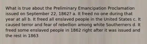 What is true about the Preliminary Emancipation Proclamation issued on September 22, 1862? a. It freed no one during that year at all b. It freed all enslaved people in the United States c. It caused terror and fear of rebellion among white Southerners d. It freed some enslaved people in 1862 right after it was issued and the rest in 1863