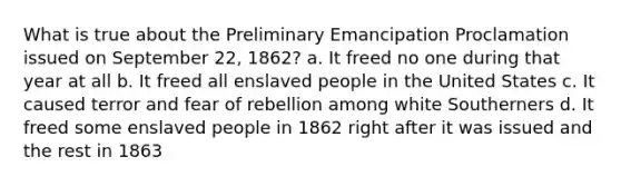 What is true about the Preliminary Emancipation Proclamation issued on September 22, 1862? a. It freed no one during that year at all b. It freed all enslaved people in the United States c. It caused terror and fear of rebellion among white Southerners d. It freed some enslaved people in 1862 right after it was issued and the rest in 1863