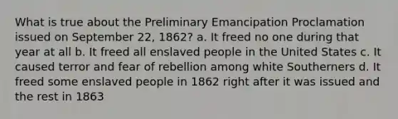 What is true about the Preliminary Emancipation Proclamation issued on September 22, 1862? a. It freed no one during that year at all b. It freed all enslaved people in the United States c. It caused terror and fear of rebellion among white Southerners d. It freed some enslaved people in 1862 right after it was issued and the rest in 1863