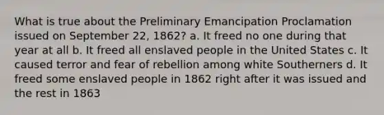 What is true about the Preliminary Emancipation Proclamation issued on September 22, 1862? a. It freed no one during that year at all b. It freed all enslaved people in the United States c. It caused terror and fear of rebellion among white Southerners d. It freed some enslaved people in 1862 right after it was issued and the rest in 1863