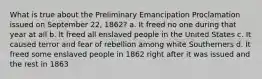 What is true about the Preliminary Emancipation Proclamation issued on September 22, 1862? a. It freed no one during that year at all b. It freed all enslaved people in the United States c. It caused terror and fear of rebellion among white Southerners d. It freed some enslaved people in 1862 right after it was issued and the rest in 1863