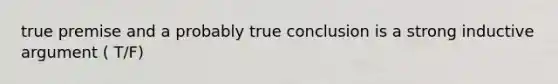 true premise and a probably true conclusion is a strong inductive argument ( T/F)