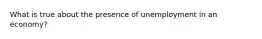 What is true about the presence of unemployment in an economy?