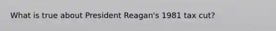 What is true about President Reagan's 1981 tax cut?