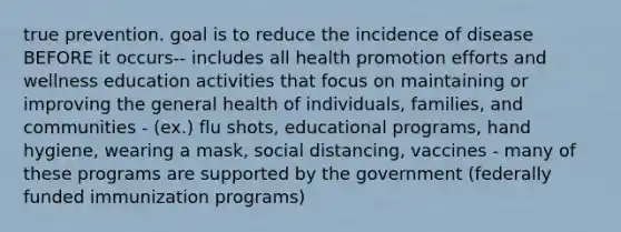 true prevention. goal is to reduce the incidence of disease BEFORE it occurs-- includes all health promotion efforts and wellness education activities that focus on maintaining or improving the general health of individuals, families, and communities - (ex.) flu shots, educational programs, hand hygiene, wearing a mask, social distancing, vaccines - many of these programs are supported by the government (federally funded immunization programs)