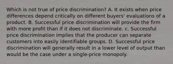 Which is not true of price discrimination? A. It exists when price differences depend critically on different buyers' evaluations of a product. B. Successful price discrimination will provide the firm with more profit than if it does not discriminate. c. Successful price discrimination implies that the producer can separate customers into easily identifiable groups. D. Successful price discrimination will generally result in a lower level of output than would be the case under a single-price monopoly.