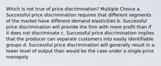 Which is not true of price discrimination? Multiple Choice a. Successful price discrimination requires that different segments of the market have different demand elasticities b. Successful price discrimination will provide the firm with more profit than if it does not discriminate c. Successful price discrimination implies that the producer can separate customers into easily identifiable groups d. Successful price discrimination will generally result in a lower level of output than would be the case under a single-price monopoly