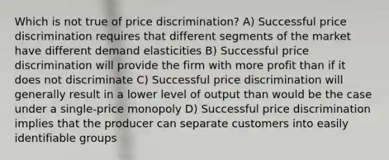 Which is not true of price discrimination? A) Successful price discrimination requires that different segments of the market have different demand elasticities B) Successful price discrimination will provide the firm with more profit than if it does not discriminate C) Successful price discrimination will generally result in a lower level of output than would be the case under a single-price monopoly D) Successful price discrimination implies that the producer can separate customers into easily identifiable groups