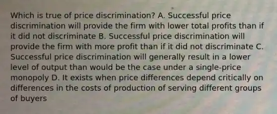 Which is true of price discrimination? A. Successful price discrimination will provide the firm with lower total profits than if it did not discriminate B. Successful price discrimination will provide the firm with more profit than if it did not discriminate C. Successful price discrimination will generally result in a lower level of output than would be the case under a single-price monopoly D. It exists when price differences depend critically on differences in the costs of production of serving different groups of buyers