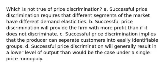 Which is not true of price discrimination? a. Successful price discrimination requires that different segments of the market have different demand elasticities. b. Successful price discrimination will provide the firm with more profit than if it does not discriminate. c. Successful price discrimination implies that the producer can separate customers into easily identifiable groups. d. Successful price discrimination will generally result in a lower level of output than would be the case under a single-price monopoly.