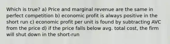 Which is true? a) Price and marginal revenue are the same in perfect competition b) economic profit is always positive in the short run c) economic profit per unit is found by subtracting AVC from the price d) if the price falls below avg. total cost, the firm will shut down in the short-run