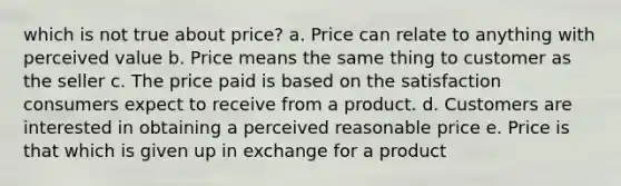 which is not true about price? a. Price can relate to anything with perceived value b. Price means the same thing to customer as the seller c. The price paid is based on the satisfaction consumers expect to receive from a product. d. Customers are interested in obtaining a perceived reasonable price e. Price is that which is given up in exchange for a product