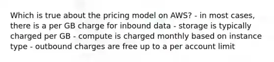 Which is true about the pricing model on AWS? - in most cases, there is a per GB charge for inbound data - storage is typically charged per GB - compute is charged monthly based on instance type - outbound charges are free up to a per account limit