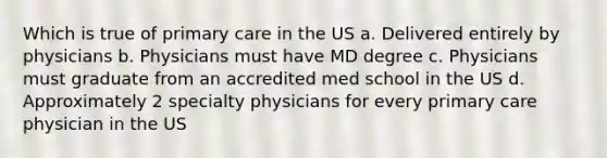 Which is true of primary care in the US a. Delivered entirely by physicians b. Physicians must have MD degree c. Physicians must graduate from an accredited med school in the US d. Approximately 2 specialty physicians for every primary care physician in the US