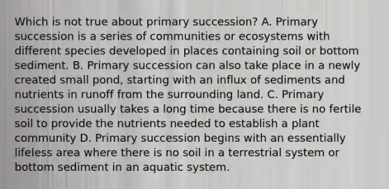 Which is not true about primary succession? A. Primary succession is a series of communities or ecosystems with different species developed in places containing soil or bottom sediment. B. Primary succession can also take place in a newly created small pond, starting with an influx of sediments and nutrients in runoff from the surrounding land. C. Primary succession usually takes a long time because there is no fertile soil to provide the nutrients needed to establish a plant community D. Primary succession begins with an essentially lifeless area where there is no soil in a terrestrial system or bottom sediment in an aquatic system.