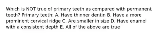 Which is NOT true of primary teeth as compared with permanent teeth? Primary teeth: A. Have thinner dentin B. Have a more prominent cervical ridge C. Are smaller in size D. Have enamel with a consistent depth E. All of the above are true