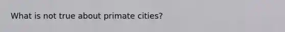 What is not true about primate cities?