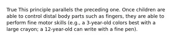 True This principle parallels the preceding one. Once children are able to control distal body parts such as fingers, they are able to perform fine motor skills (e.g., a 3-year-old colors best with a large crayon; a 12-year-old can write with a fine pen).