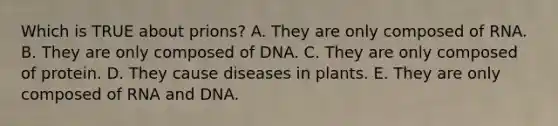 Which is TRUE about prions? A. They are only composed of RNA. B. They are only composed of DNA. C. They are only composed of protein. D. They cause diseases in plants. E. They are only composed of RNA and DNA.