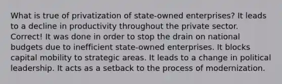 What is true of privatization of state-owned enterprises? It leads to a decline in productivity throughout the private sector. Correct! It was done in order to stop the drain on national budgets due to inefficient state-owned enterprises. It blocks capital mobility to strategic areas. It leads to a change in political leadership. It acts as a setback to the process of modernization.