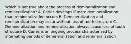 Which is not true about the process of demineralization and remineralization? A. Caries develops if more demineralization than remineralization occurs B. Demineralization and remineralization may occur without loss of tooth structure C. Demineralization and remineralization always cause loss of tooth structure D. Caries is an ongoing process characterized by alternating periods of demineralization and remineralization