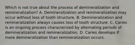 Which is not true about the process of demineralization and remineralization? A. Demineralization and remineralization may occur without loss of tooth structure. B. Demineralization and remineralization always causes loss of tooth structure. C. Caries is an ongoing process characterized by alternating periods of demineralization and remineralization. D. Caries develops if more demineralization than remineralization occurs.