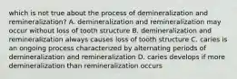 which is not true about the process of demineralization and remineralization? A. demineralization and remineralization may occur without loss of tooth structure B. demineralization and remineralization always causes loss of tooth structure C. caries is an ongoing process characterized by alternating periods of demineralization and remineralization D. caries develops if more demineralization than remineralization occurs