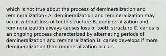 which is not true about the process of demineralization and remineralization? A. demineralization and remineralization may occur without loss of tooth structure B. demineralization and remineralization always causes loss of tooth structure C. caries is an ongoing process characterized by alternating periods of demineralization and remineralization D. caries develops if more demineralization than remineralization occurs