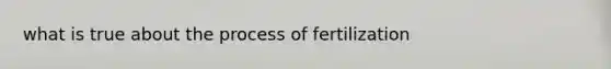 what is true about the process of fertilization