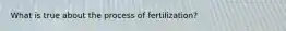 What is true about the process of fertilization?