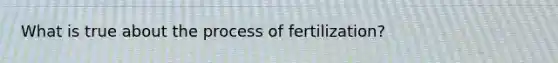 What is true about the process of fertilization?