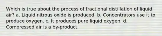 Which is true about the process of fractional distillation of liquid air? a. Liquid nitrous oxide is produced. b. Concentrators use it to produce oxygen. c. It produces pure liquid oxygen. d. Compressed air is a by-product.