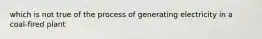 which is not true of the process of generating electricity in a coal-fired plant