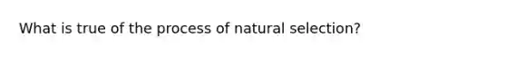 What is true of the process of natural selection?