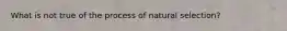 What is not true of the process of natural selection?