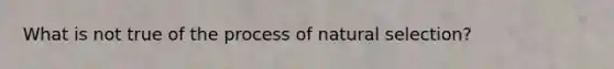 What is not true of the process of natural selection?