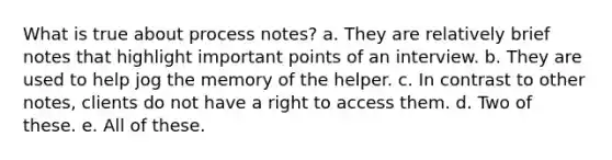 What is true about process notes? a. They are relatively brief notes that highlight important points of an interview. b. They are used to help jog the memory of the helper. c. In contrast to other notes, clients do not have a right to access them. d. Two of these. e. All of these.