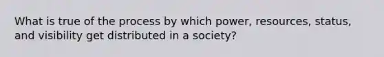 What is true of the process by which power, resources, status, and visibility get distributed in a society?