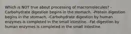 Which is NOT true about processing of macromolecules? -Carbohydrate digestion begins in the stomach. -Protein digestion begins in the stomach. -Carbohydrate digestion by human enzymes is completed in the small intestine. -Fat digestion by human enzymes is completed in the small intestine.