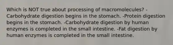 Which is NOT true about processing of macromolecules? -Carbohydrate digestion begins in the stomach. -Protein digestion begins in the stomach. -Carbohydrate digestion by human enzymes is completed in the small intestine. -Fat digestion by human enzymes is completed in the small intestine.