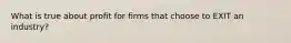 What is true about profit for firms that choose to EXIT an industry?